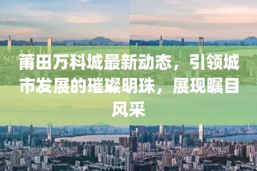 莆田萬科城最新動(dòng)態(tài)，引領(lǐng)城市發(fā)展的璀璨明珠，展現(xiàn)矚目風(fēng)采