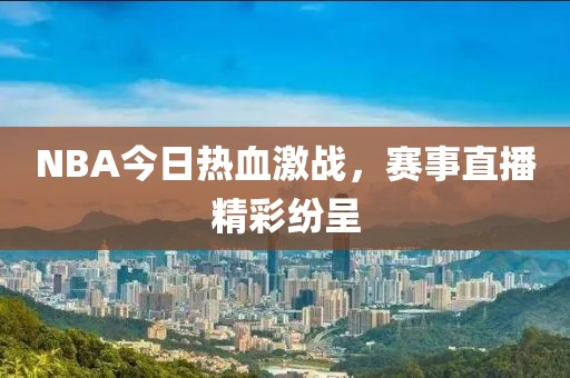 NBA今日熱血激戰(zhàn)，賽事直播精彩紛呈