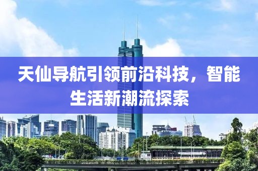 天仙導(dǎo)航引領(lǐng)前沿科技，智能生活新潮流探索