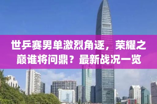 世乒賽男單激烈角逐，榮耀之巔誰將問鼎？最新戰(zhàn)況一覽