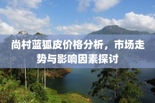 尚村藍(lán)狐皮價(jià)格分析，市場(chǎng)走勢(shì)與影響因素探討