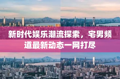 新時(shí)代娛樂潮流探索，宅男頻道最新動(dòng)態(tài)一網(wǎng)打盡