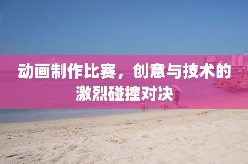 動畫制作比賽，創(chuàng)意與技術(shù)的激烈碰撞對決