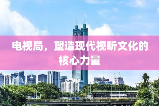 電視局，塑造現(xiàn)代視聽文化的核心力量