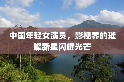 中國年輕女演員，影視界的璀璨新星閃耀光芒