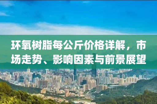 環(huán)氧樹脂每公斤價格詳解，市場走勢、影響因素與前景展望