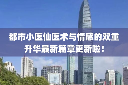 都市小醫(yī)仙醫(yī)術與情感的雙重升華最新篇章更新啦！