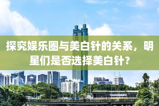 探究娛樂圈與美白針的關系，明星們是否選擇美白針？