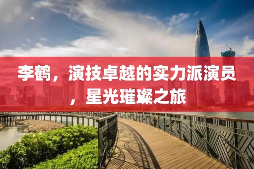 李鶴，演技卓越的實(shí)力派演員，星光璀璨之旅