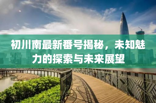初川南最新番號揭秘，未知魅力的探索與未來展望