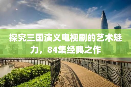 探究三國(guó)演義電視劇的藝術(shù)魅力，84集經(jīng)典之作