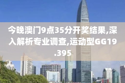 今晚澳門9點(diǎn)35分開獎(jiǎng)結(jié)果,深入解析專業(yè)調(diào)查,運(yùn)動(dòng)型GG19.395