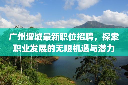 廣州增城最新職位招聘，探索職業(yè)發(fā)展的無限機(jī)遇與潛力