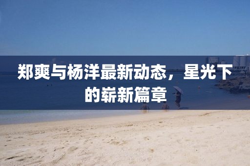 鄭爽與楊洋最新動(dòng)態(tài)，星光下的嶄新篇章