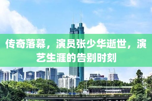傳奇落幕，演員張少華逝世，演藝生涯的告別時刻