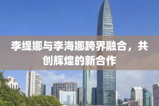 李緹娜與李海娜跨界融合，共創(chuàng)輝煌的新合作