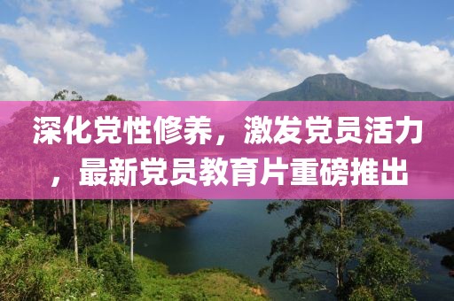 深化黨性修養(yǎng)，激發(fā)黨員活力，最新黨員教育片重磅推出