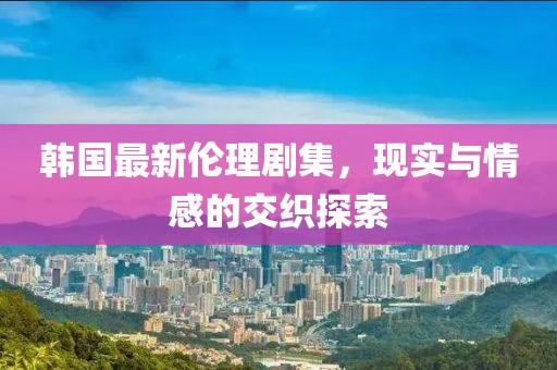 韓國最新倫理劇集，現(xiàn)實與情感的交織探索