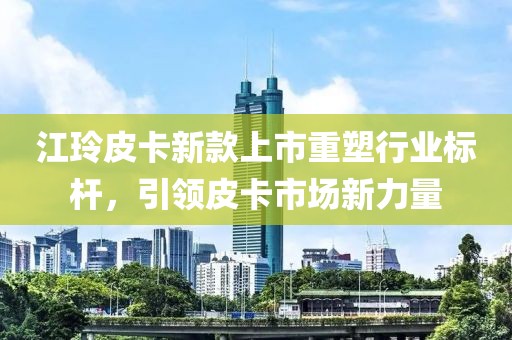 江玲皮卡新款上市重塑行業(yè)標(biāo)桿，引領(lǐng)皮卡市場(chǎng)新力量