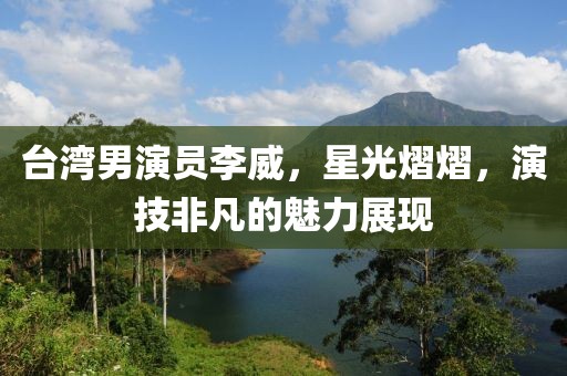 臺灣男演員李威，星光熠熠，演技非凡的魅力展現(xiàn)