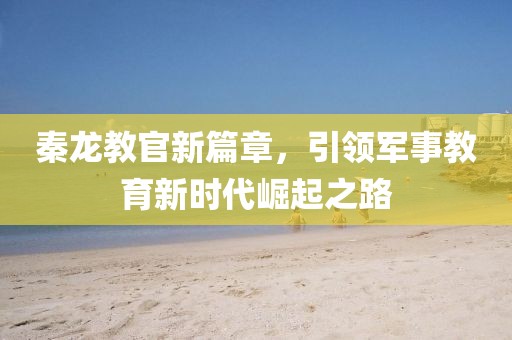 秦龍教官新篇章，引領(lǐng)軍事教育新時代崛起之路
