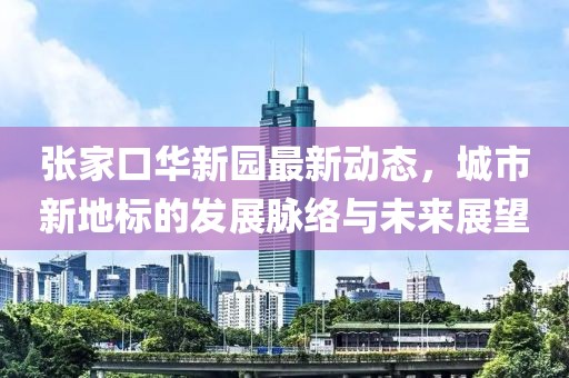 張家口華新園最新動(dòng)態(tài)，城市新地標(biāo)的發(fā)展脈絡(luò)與未來(lái)展望