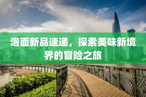 泡面新品速遞，探索美味新境界的冒險(xiǎn)之旅