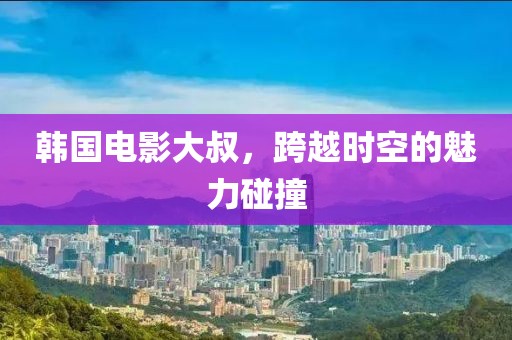 韓國電影大叔，跨越時空的魅力碰撞