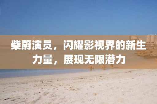 柴蔚演員，閃耀影視界的新生力量，展現(xiàn)無(wú)限潛力