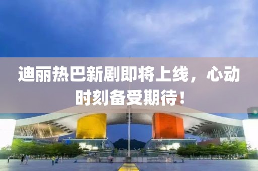 迪麗熱巴新劇即將上線，心動時刻備受期待！