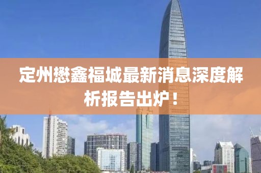 定州懋鑫福城最新消息深度解析報告出爐！