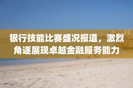 銀行技能比賽盛況報道，激烈角逐展現(xiàn)卓越金融服務(wù)能力