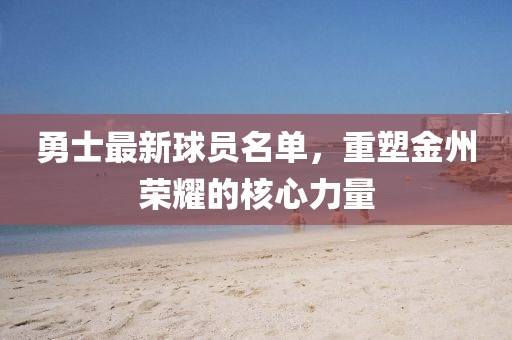 勇士最新球員名單，重塑金州榮耀的核心力量