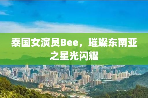 泰國女演員Bee，璀璨東南亞之星光閃耀