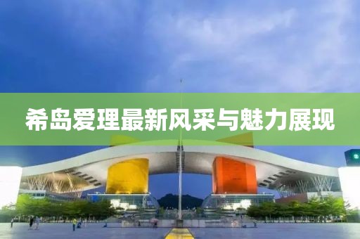 希島愛理最新風(fēng)采與魅力展現(xiàn)
