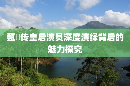 甄嬛傳皇后演員深度演繹背后的魅力探究