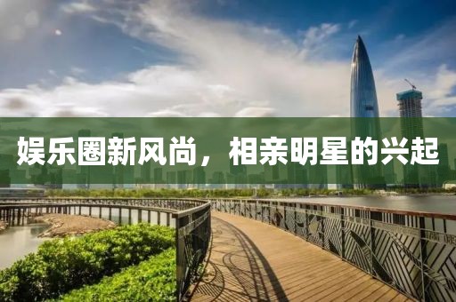 娛樂圈新風(fēng)尚，相親明星的興起