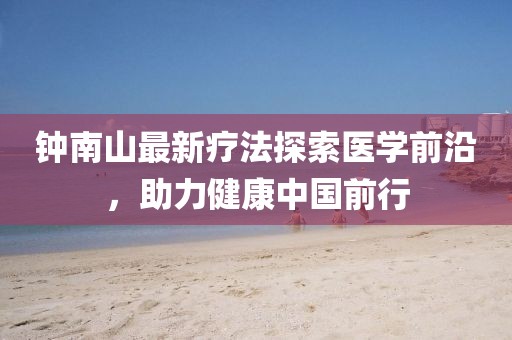 鐘南山最新療法探索醫(yī)學(xué)前沿，助力健康中國(guó)前行