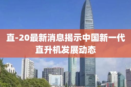 直-20最新消息揭示中國新一代直升機發(fā)展動態(tài)