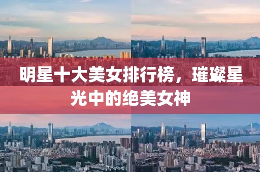 明星十大美女排行榜，璀璨星光中的絕美女神