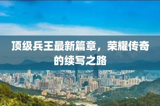 頂級兵王最新篇章，榮耀傳奇的續(xù)寫之路