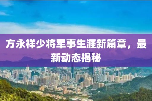 方永祥少將軍事生涯新篇章，最新動(dòng)態(tài)揭秘