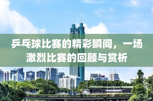乒乓球比賽的精彩瞬間，一場激烈比賽的回顧與賞析