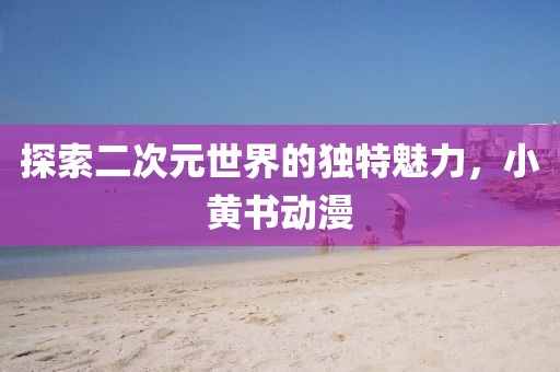 探索二次元世界的獨(dú)特魅力，小黃書動(dòng)漫