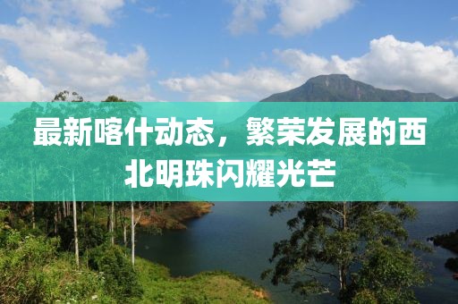最新喀什動態(tài)，繁榮發(fā)展的西北明珠閃耀光芒
