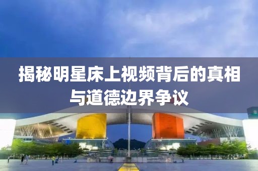 揭秘明星床上視頻背后的真相與道德邊界爭議