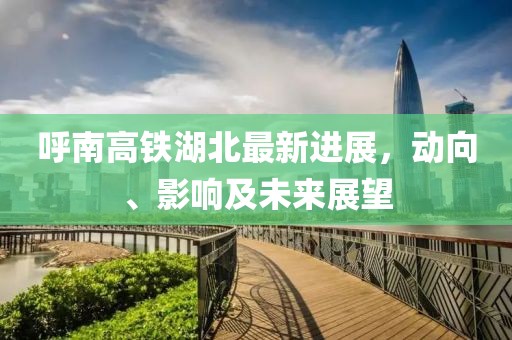 呼南高鐵湖北最新進展，動向、影響及未來展望