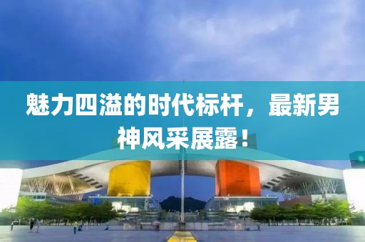 魅力四溢的時代標桿，最新男神風采展露！