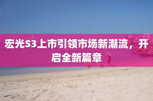 宏光S3上市引領(lǐng)市場(chǎng)新潮流，開(kāi)啟全新篇章