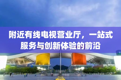 附近有線電視營業(yè)廳，一站式服務(wù)與創(chuàng)新體驗的前沿